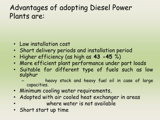 Advantages of adopting Diesel Power
Plants are:
• Low installation cost
• Short delivery periods and installation period
• Higher efficiency (as high as 43 -45 %)
• More efficient plant performance under part loads
• Suitable for different type of fuels such as low
sulphur
– heavy stock and heavy fuel oil in case of large
capacities.
• Minimum cooling water requirements,
• Adopted with air cooled heat exchanger in areas
• where water is not available
• Short start up time
 