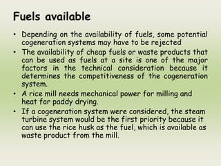 Fuels available
• Depending on the availability of fuels, some potential
cogeneration systems may have to be rejected
• The availability of cheap fuels or waste products that
can be used as fuels at a site is one of the major
factors in the technical consideration because it
determines the competitiveness of the cogeneration
system.
• A rice mill needs mechanical power for milling and
heat for paddy drying.
• If a cogeneration system were considered, the steam
turbine system would be the first priority because it
can use the rice husk as the fuel, which is available as
waste product from the mill.
 