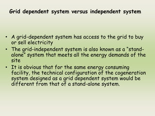 Grid dependent system versus independent system
• A grid-dependent system has access to the grid to buy
or sell electricity
• The grid-independent system is also known as a “stand-
alone” system that meets all the energy demands of the
site
• It is obvious that for the same energy consuming
facility, the technical configuration of the cogeneration
system designed as a grid dependent system would be
different from that of a stand-alone system.
 