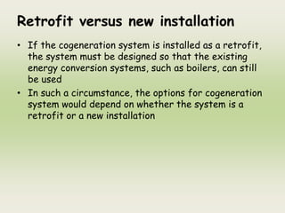 Retrofit versus new installation
• If the cogeneration system is installed as a retrofit,
the system must be designed so that the existing
energy conversion systems, such as boilers, can still
be used
• In such a circumstance, the options for cogeneration
system would depend on whether the system is a
retrofit or a new installation
 