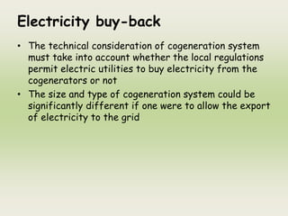 Electricity buy-back
• The technical consideration of cogeneration system
must take into account whether the local regulations
permit electric utilities to buy electricity from the
cogenerators or not
• The size and type of cogeneration system could be
significantly different if one were to allow the export
of electricity to the grid
 