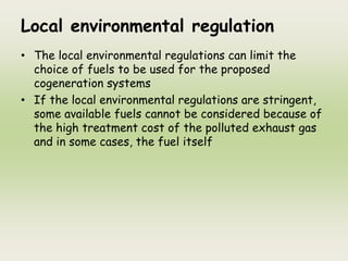 Local environmental regulation
• The local environmental regulations can limit the
choice of fuels to be used for the proposed
cogeneration systems
• If the local environmental regulations are stringent,
some available fuels cannot be considered because of
the high treatment cost of the polluted exhaust gas
and in some cases, the fuel itself
 