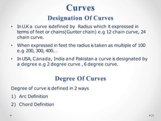 Curves
Designation Of Curves
• InU.K a curve isdefined by Radius which it expressed in
terms of feet or chains(Gunter chain) e.g 12 chain curve, 24
chain curve.
• When expressed in feet the radius is taken as multiple of 100
e.g 200, 300, 400...
• InUSA, Canada, India and Pakistan a curve is designated by
a degree e.g 2 degree curve , 6 degree curve.
Degree Of Curves
Degree of curve is defined in 2 ways
1) Arc Definition
2) Chord Definition
21
 