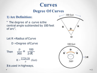 1) Arc Definition:
“ The degree of a curve isthe
central angle subtended by 100 feet
of arc”.
Let R =Radius of Curve
D =Degree ofCurve
Then =
𝐷 100
360 2𝜋R
R =
5729.58
𝐷
(feet)
Itisused in highways.
Curves
Degree Of Curves
R R
O
100 feet
D
D
100 feet
360o
2𝜋
R
R R
22
 