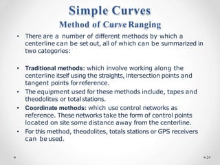 Simple Curves
Method of Curve Ranging
• There are a number of different methods by which a
centerline can be set out, all of which can be summarized in
two categories:
• Traditional methods: which involve working along the
centerline itself using the straights, intersection points and
tangent points forreference.
• The equipment used for these methods include, tapes and
theodolites or totalstations.
• Coordinate methods: which use control networks as
reference. These networks take the form of control points
located on site some distance away from the centerline.
• For this method, theodolites, totals stations or GPS receivers
can be used.
24
 