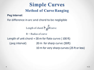 Peg Interval:
For difference in arc and chord to be negligible
𝑅
Length of chord >2
0
of curve
R = Radius of curve
Length of unit chord =30 m for flate curve ( 100 ft)
(peg interval) 20 m for sharp curve (50ft)
10 m for very sharp curves (25 ft or less)
Simple Curves
Method of Curve Ranging
26
 