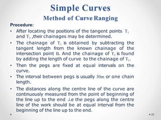 Procedure:
• After locating the positions of the tangent points T1
and T2 ,their chainages may be determined.
• The chainage of T1 is obtained by subtracting the
tangent length from the known chainage of the
intersection point B. And the chainage of T2 is found
by adding the length of curve to the chainage of T1.
• Then the pegs are fixed at equal intervals on the
curve.
• The interval between pegs is usually 30m or one chain
length.
• The distances along the centre line of the curve are
continuously measured from the point of beginning of
the line up to the end .i.e the pegs along the centre
line of the work should be at equal interval from the
beginning of the line up to the end.
Simple Curves
Method of Curve Ranging
28
 
