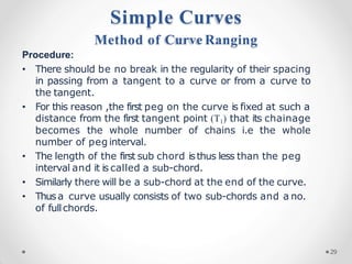 Procedure:
• There should be no break in the regularity of their spacing
in passing from a tangent to a curve or from a curve to
the tangent.
• For this reason ,the first peg on the curve is fixed at such a
distance from the first tangent point (T1) that its chainage
becomes the whole number of chains i.e the whole
number of peg interval.
• The length of the first sub chord isthus less than the peg
interval and it is called a sub-chord.
• Similarly there will be a sub-chord at the end of the curve.
• Thusa curve usually consists of two sub-chords and a no.
of fullchords.
Simple Curves
Method of Curve Ranging
29
 