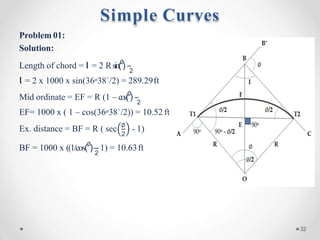 Problem 01:
Solution:
Length of chord = l = 2 Rsin(∅
)
2
l = 2 x 1000 x sin(36o38`/2) = 289.29ft
Mid ordinate = EF = R (1 – cos(∅
)
2
EF= 1000 x ( 1 – cos(36o38`/2)) = 10.52 ft
2
Ex. distance = BF = R ( sec ∅
- 1)
2
BF = 1000 x ((1/cos(∅
)– 1) = 10.63ft
Simple Curves
32
 