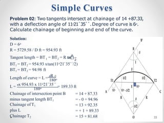 Problem 02: Two tangents intersect at chainage of 14 +87.33,
with a deflection angle of 11o21`35``.Degree of curve is 6o.
Calculate chainage of beginning and end of the curve.
Solution:
D = 6o
R = 5729.58 / D ft = 954.93 ft
1 2 2
Tangent length = BT = BT = R tan(∅
)
BT1 = BT2 = 954.93 xtan(11o21`35``/2)
BT1 = BT2 = 94.98 ft
Length of curve = L = 𝜋R ∅
180o
L = 𝜋x 954.93 x 11o21`35`` = 189.33 ft
180o
Chainage of intersection point B
minus tangent length BT1
Chainage of T1
plus L
Chainage T2
= 14 + 87.33
= - 0 + 94.96
= 13 + 92.35
= + 1 + 89.33
= 15 + 81.68
Simple Curves
33
 