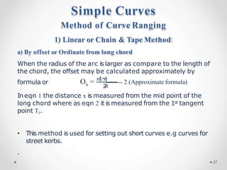 formula or x 2
𝑅
O = 𝑥(
𝐿−
𝑥
)
-------- 2 (Approximate formula)
In eqn 1 the distance x is measured from the mid point of the
long chord where as eqn 2 it is measured from the 1st tangent
point T1.
• This method is used for setting out short curves e.g curves for
street kerbs.
.
Method of Curve Ranging
1) Linear or Chain & Tape Method
a) By offset or Ordinate from long chord
When the radius of the arc is larger as compare to the length of
the chord, the offset may be calculated approximately by
Simple Curves
37
 
