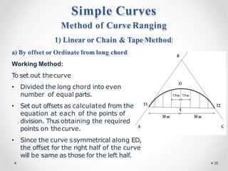 Method of Curve Ranging
1) Linear or Chain & Tape Method
a) By offset or Ordinate from long chord
Working Method:
To set out thecurve
• Divided the long chord into even
number of equal parts.
• Set out offsets as calculated from the
equation at each of the points of
division. Thusobtaining the required
points on thecurve.
• Since the curve ssymmetrical along ED,
the offset for the right half of the curve
will be same as those for the left half.
Simple Curves
38
 