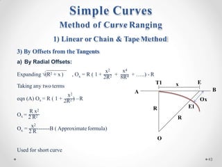 x
Expanding √(R2 + x ) , O = R ( 1 +
x2
+
x4
2R2 8R4 + …..) - R
Taking any two terms
x2
R x2
eqn (A) Ox = R ( 1 + 2R2 ) –R
Ox = 2 R2
x 2 R
O = x2
-------B ( Approximateformula)
Used for short curve
O
R E1
A B
T1
R
Ox
E
x
Method of Curve Ranging
1) Linear or Chain & Tape Method
3) By Offsets from the Tangents
a) By Radial Offsets:
Simple Curves
43
 