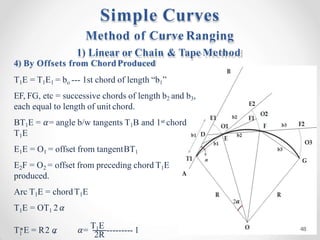 1 2R
T E = R2 𝛼
, 𝛼= T1E --------- 1
Method of Curve Ranging
1) Linear or Chain & Tape Method
4) By Offsets from ChordProduced
T1E = T1E1 = bo --- 1st chord of length “b1”
EF, FG, etc = successive chords of length b2 and b3,
each equal to length of unit chord.
BT1E = 𝛼= angle b/w tangents T1B and 1st chord
T1E
E1E = O1 = offset from tangentBT1
E2F = O2 = offset from preceding chord T1E
produced.
Arc T1E = chordT1E
T1E = OT1 2𝛼
Simple Curves
48
 