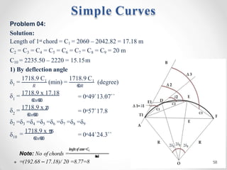 Problem 04:
Solution:
Length of 1st chord = C1 = 2060 – 2042.82 = 17.18 m
C2 = C3 = C4 = C5 = C6 = C7 = C8 = C9 = 20 m
C10 = 2235.50 – 2220 = 15.15m
1) By deflection angle
1
δ = 1
1718.9 C 1718.9 C1
𝑅 6
0𝑅
(min) = (degree)
1
δ = 1718.9 x 17.18
6
0𝑥6
0
0
= 0o49`13.07``
2
δ = 1718.9 x 2
0
6
0𝑥6
0
0
= 0o57`17.8
δ2 =δ3 =δ4 =δ5 =δ6 =δ7 =δ8 =δ9
δ10
= 1718.9 x 1
5
.
1
5
6
0𝑥6
0
0
= 0o44`24.3``
𝑙
𝑒
𝑛
𝑔
ℎ
𝑡𝑜
𝑓𝑐
𝑢
𝑟
𝑣
𝑒−𝐶1
Note: No of chords = 𝐼
𝑛
𝑡
𝑒
𝑟
𝑣
𝑎
𝑙
=(192.68 – 17.18)/ 20 =8.77=8
Simple Curves
58
 