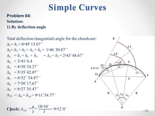 Problem 04:
Solution:
1) By deflection angle
Total deflection (tangential) angle for the chordsare:
∆1= δ1 =0o49`13.07``
∆2= δ1 + δ2 = ∆1 + δ2 = 1o46`30.87``
= ∆2 + δ3 = 2o43`48.67``
∆3 = δ1 + δ2 + δ3
∆4 = 3o41`6.4
∆5 = 4o38`24.27``
∆6 = 5o35`42.07``
∆7 = 6o32``54.87``
∆8 = 7o30`17.67``
∆9 = 8o27`35.47``
∆10 = ∆9 + δ10 = 9o11`54.77``
Check: ∆10
= ∅
= 18o34`
2 2
o
= 9 12`0``
Simple Curves
59
 