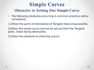 Obstacles in Setting Out Simple Curve
• The following obstacles occurring in common practice will be
considered.
1) When the point of intersection of Tangent lines is inaccessible.
2)When the whole curve cannot be set out from the Tangent
point, Vision being obstructed.
3) When the obstacle to chaining occurs.
Simple Curves
62
 