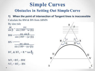 =
𝐵
𝑀 𝑀𝑁
sin β sin (180o − (α+β))
BM = 𝑀𝑁 sin β
sin (180o − (α+β))
BN =
𝑀𝑁 sin α
sin (180o − (α+β))
1 2 2
BT & BT = R * tan (
∅
)
MT1 =BT1 - BM
NT2 = BT2 - BN
Obstacles in Setting Out Simple Curve
1) When the point of intersection of Tangent lines is inaccessible
Calculate the BM & BN from ∆BMN
By sine rule
Simple Curves
64
 