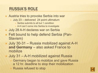 RUSSIA’S ROLE
   Austria tries to provoke Serbia into war
       July 23 – delivered 24 point ultimatum
            Serbia submits to all but 1 condition
            A-H can‟t come into Serbia to investigate
   July 28 A-H declares war on Serbia
   Felt bound to help defend Serbia (Pan-
    Slavism)
   July 30-31 – Russia mobilized against A-H
    and Germany – also asked France to
    mobilize
   July 31 – A-H mobilized against Russia
       Germany began to mobilize and gave Russia
        a 12 hr. deadline to stop their mobilization
       Russia refused to stop
 