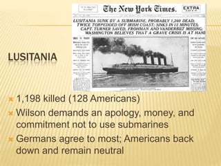 LUSITANIA


 1,198 killed (128 Americans)
 Wilson demands an apology, money, and
  commitment not to use submarines
 Germans agree to most; Americans back
  down and remain neutral
 