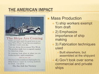 THE AMERICAN IMPACT
                   Mass Production
                     1) ship workers exempt
                      from draft
                     2) Emphasize
                      importance of ship
                      making
                     3) Fabrication techniques
                      used
                          Built
                               elsewhere, but
                           assembled at the shipyard
                       4) Gov‟t took over some
                        commercial and private
                        ships
 