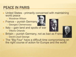 PEACE IN PARIS
   United States - primarily concerned with maintaining
    world peace
       Woodrow Wilson
   France – punish Germany
       Georges Clemenceau
   Italy – gain land and spoils of war
       Vittorio Orlando
   Britain – punish Germany, not as bad as France
       David Lloyd George
   The “Big Four” have a difficult time compromising on
    the right course of action for Europe and the world
 