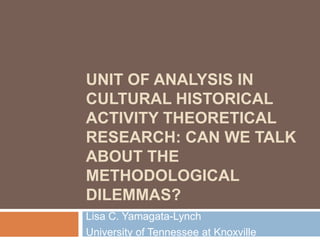 UNIT OF ANALYSIS IN
CULTURAL HISTORICAL
ACTIVITY THEORETICAL
RESEARCH: CAN WE TALK
ABOUT THE
METHODOLOGICAL
DILEMMAS?
Lisa C. Yamagata-Lynch
University of Tennessee at Knoxville
 