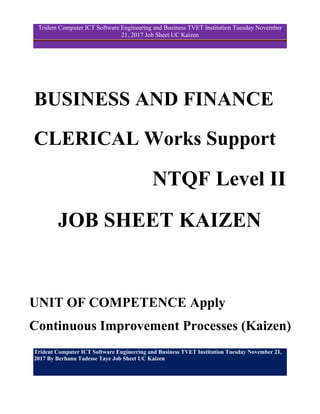 Trident Computer ICT Software Engineering and Business TVET Institution Tuesday November 21,
2017 By Berhanu Tadesse Taye Job Sheet UC Kaizen
Trident Computer ICT Software Engineering and Business TVET Institution Tuesday November
21, 2017 Job Sheet UC Kaizen
BUSINESS AND FINANCE
CLERICAL Works Support
NTQF Level II
JOB SHEET KAIZEN
UNIT OF COMPETENCE Apply
Continuous Improvement Processes (Kaizen)
 