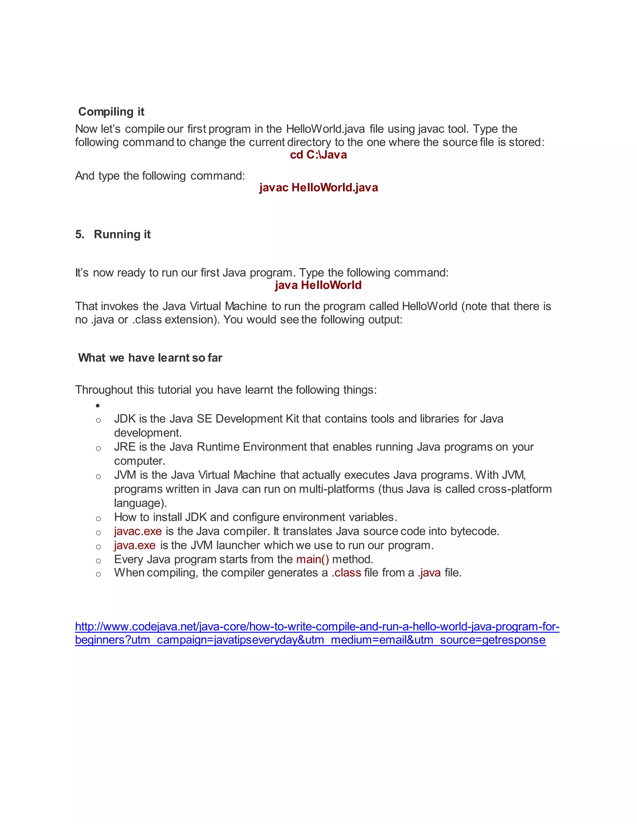 Compiling it
Now let’s compile our first program in the HelloWorld.java file using javac tool. Type the
following command to change the current directory to the one where the source file is stored:
cd C:Java
And type the following command:
javac HelloWorld.java
5. Running it
It’s now ready to run our first Java program. Type the following command:
java HelloWorld
That invokes the Java Virtual Machine to run the program called HelloWorld (note that there is
no .java or .class extension). You would see the following output:
What we have learnt so far
Throughout this tutorial you have learnt the following things:

o JDK is the Java SE Development Kit that contains tools and libraries for Java
development.
o JRE is the Java Runtime Environment that enables running Java programs on your
computer.
o JVM is the Java Virtual Machine that actually executes Java programs. With JVM,
programs written in Java can run on multi-platforms (thus Java is called cross-platform
language).
o How to install JDK and configure environment variables.
o javac.exe is the Java compiler. It translates Java source code into bytecode.
o java.exe is the JVM launcher which we use to run our program.
o Every Java program starts from the main() method.
o When compiling, the compiler generates a .class file from a .java file.
http://www.codejava.net/java-core/how-to-write-compile-and-run-a-hello-world-java-program-for-
beginners?utm_campaign=javatipseveryday&utm_medium=email&utm_source=getresponse
 
