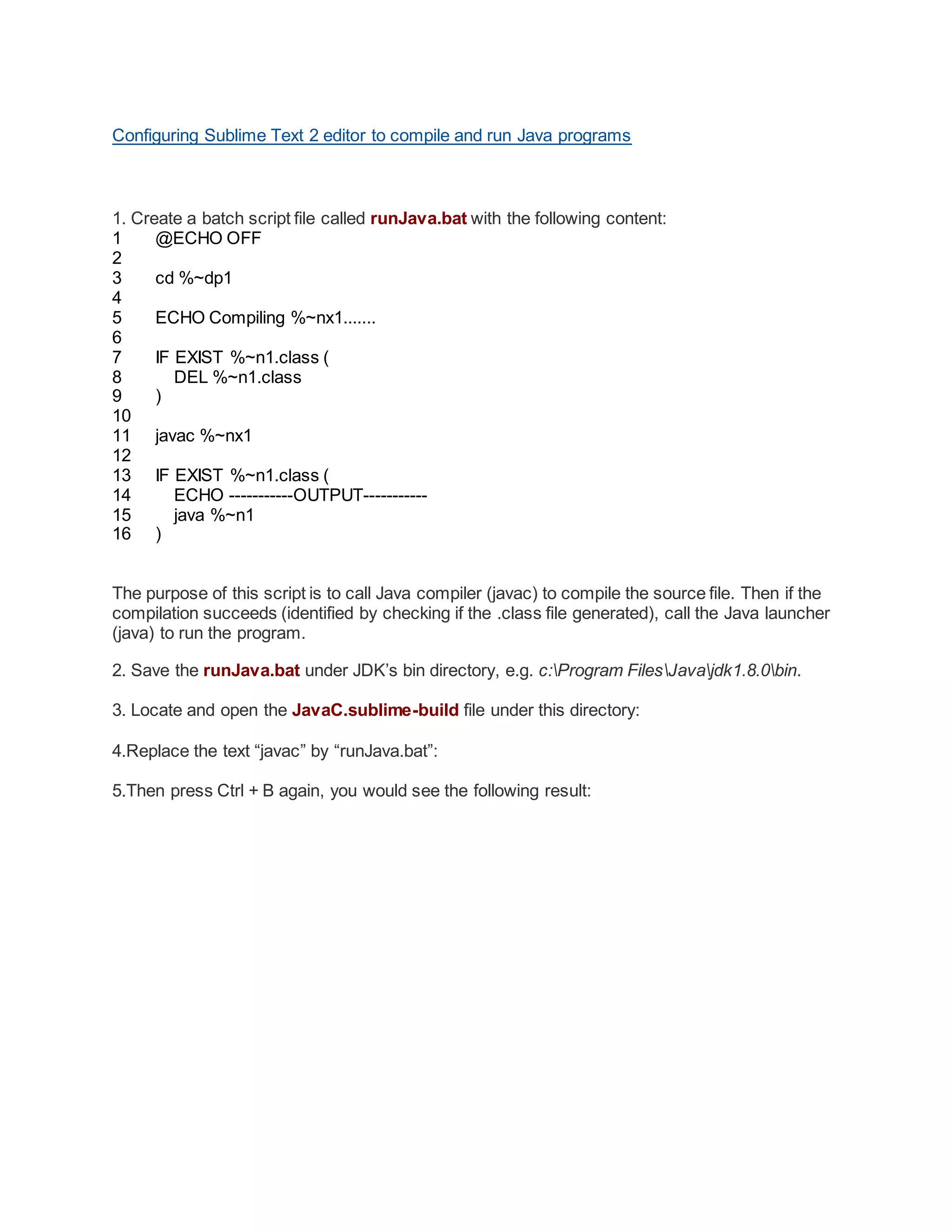Configuring Sublime Text 2 editor to compile and run Java programs
1. Create a batch script file called runJava.bat with the following content:
1
2
3
4
5
6
7
8
9
10
11
12
13
14
15
16
@ECHO OFF
cd %~dp1
ECHO Compiling %~nx1.......
IF EXIST %~n1.class (
DEL %~n1.class
)
javac %~nx1
IF EXIST %~n1.class (
ECHO -----------OUTPUT-----------
java %~n1
)
The purpose of this script is to call Java compiler (javac) to compile the source file. Then if the
compilation succeeds (identified by checking if the .class file generated), call the Java launcher
(java) to run the program.
2. Save the runJava.bat under JDK’s bin directory, e.g. c:Program FilesJavajdk1.8.0bin.
3. Locate and open the JavaC.sublime-build file under this directory:
4.Replace the text “javac” by “runJava.bat”:
5.Then press Ctrl + B again, you would see the following result:
 