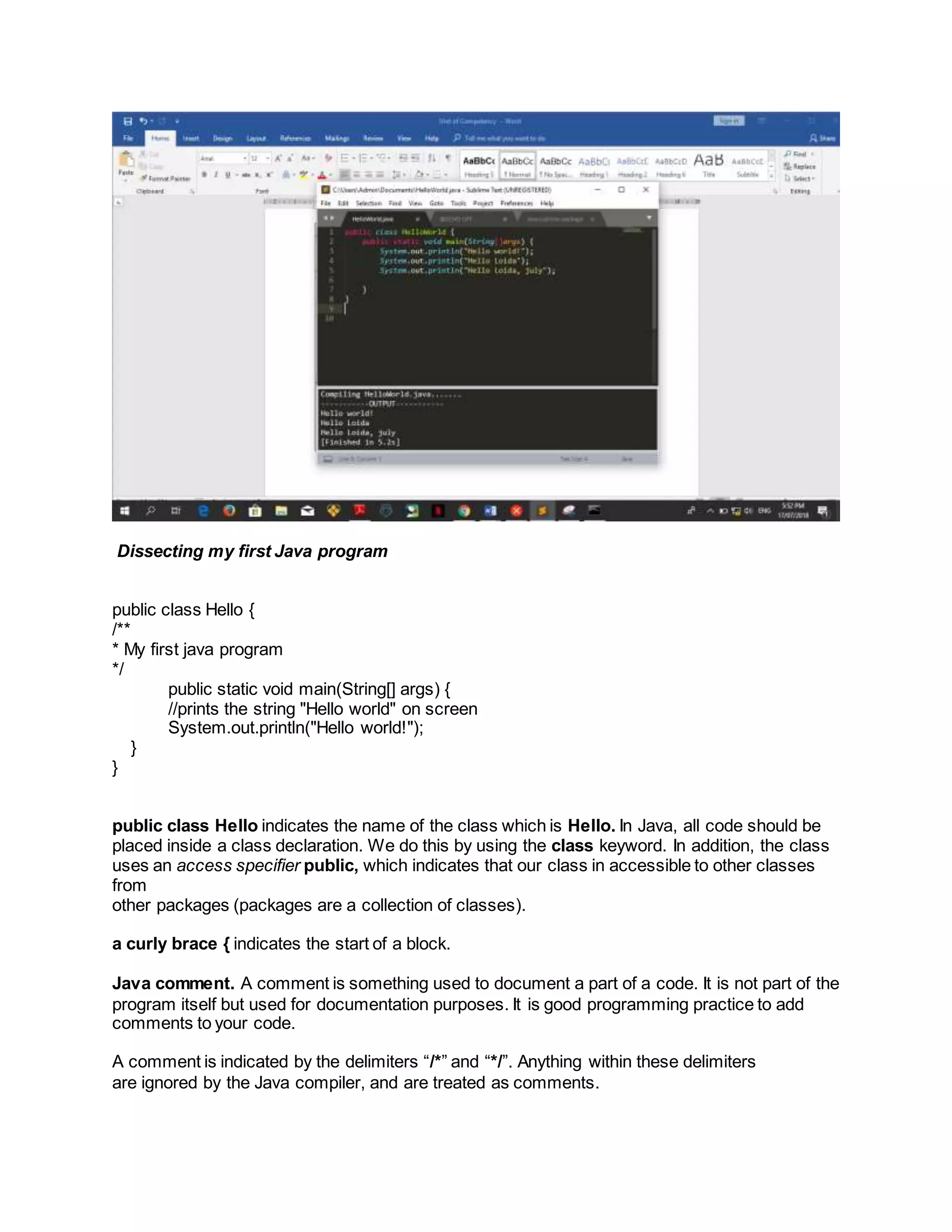 Dissecting my first Java program
public class Hello {
/**
* My first java program
*/
public static void main(String[] args) {
//prints the string "Hello world" on screen
System.out.println("Hello world!");
}
}
public class Hello indicates the name of the class which is Hello. In Java, all code should be
placed inside a class declaration. We do this by using the class keyword. In addition, the class
uses an access specifier public, which indicates that our class in accessible to other classes
from
other packages (packages are a collection of classes).
a curly brace { indicates the start of a block.
Java comment. A comment is something used to document a part of a code. It is not part of the
program itself but used for documentation purposes. It is good programming practice to add
comments to your code.
A comment is indicated by the delimiters “/*” and “*/”. Anything within these delimiters
are ignored by the Java compiler, and are treated as comments.
 