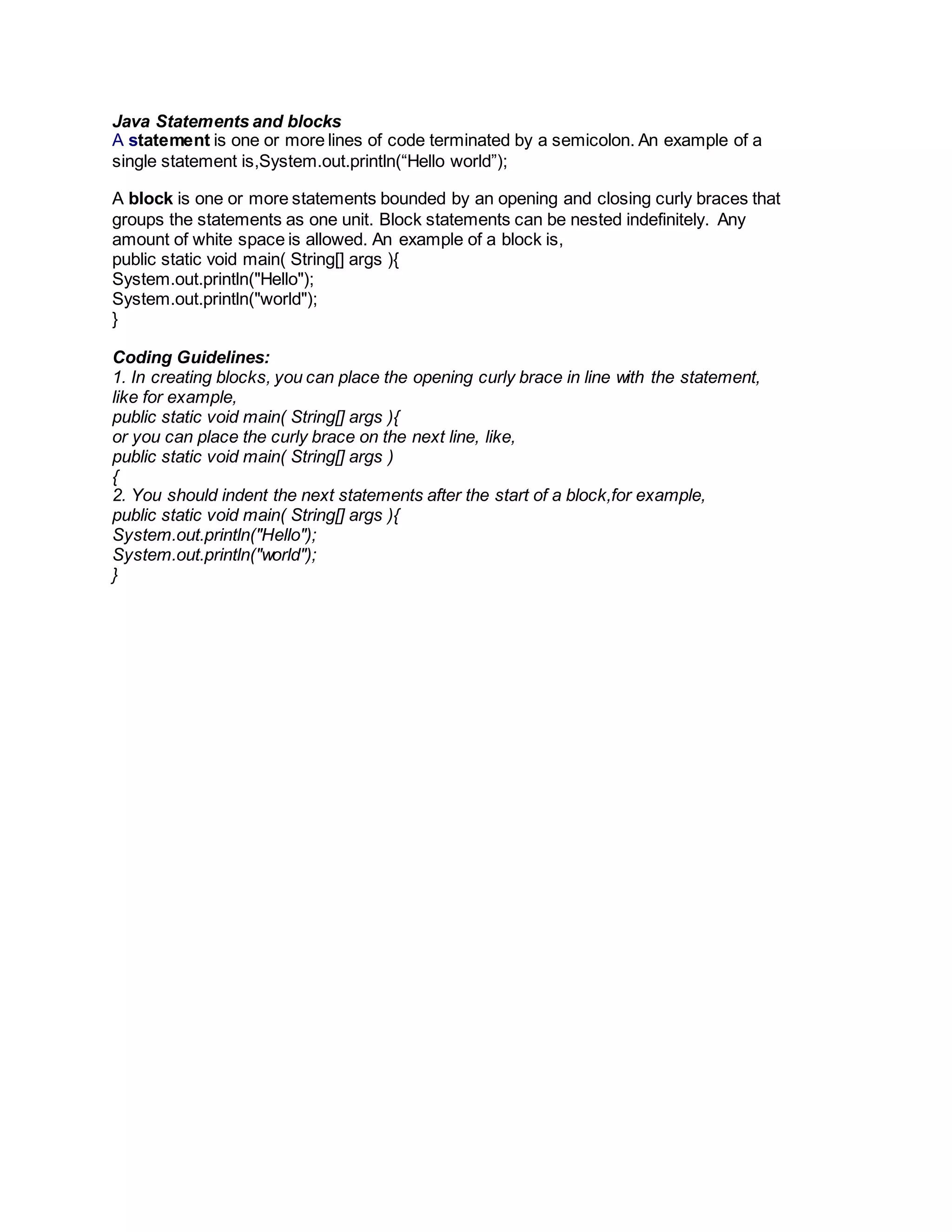 Java Statements and blocks
A statement is one or more lines of code terminated by a semicolon. An example of a
single statement is,System.out.println(“Hello world”);
A block is one or more statements bounded by an opening and closing curly braces that
groups the statements as one unit. Block statements can be nested indefinitely. Any
amount of white space is allowed. An example of a block is,
public static void main( String[] args ){
System.out.println("Hello");
System.out.println("world");
}
Coding Guidelines:
1. In creating blocks, you can place the opening curly brace in line with the statement,
like for example,
public static void main( String[] args ){
or you can place the curly brace on the next line, like,
public static void main( String[] args )
{
2. You should indent the next statements after the start of a block,for example,
public static void main( String[] args ){
System.out.println("Hello");
System.out.println("world");
}
 