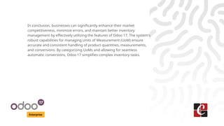 Enterprise
In conclusion, businesses can significantly enhance their market
competitiveness, minimize errors, and maintain better inventory
management by effectively utilizing the features of Odoo 17. The system's
robust capabilities for managing Units of Measurement (UoM) ensure
accurate and consistent handling of product quantities, measurements,
and conversions. By categorizing UoMs and allowing for seamless
automatic conversions, Odoo 17 simplifies complex inventory tasks.
 