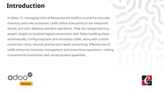 Introduction
Enterprise
In Odoo 17, managing Units of Measurement (UoM) is crucial for accurate
inventory and sales processes. UoMs define how products are measured,
stored, and sold, allowing seamless operations. They are categorized (e.g.,
weight, length) to facilitate logical conversions, with Odoo handling these
automatically. Configuring base and secondary UoMs, along with custom
conversion ratios, ensures precise stock levels and pricing. Effective use of
UoMs enhances inventory management and streamlines operations, making
it essential for businesses with varied product quantities.
 