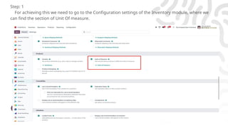Enterprise
Step: 1
For achieving this we need to go to the Configuration settings of the Inventory module, where we
can find the section of Unit Of measure.
 