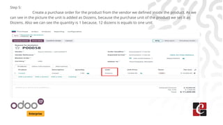 Enterprise
Step 5:
Create a purchase order for the product from the vendor we defined inside the product. As we
can see in the picture the unit is added as Dozens, because the purchase unit of the product we set it as
Dozens. Also we can see the quantity is 1 because, 12 dozens is equals to one unit.
 