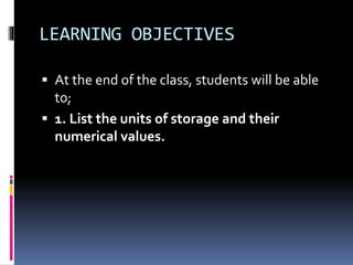 LEARNING OBJECTIVES
 At the end of the class, students will be able
to;
 1. List the units of storage and their
numerical values.
 