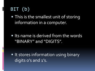BIT (b)
 This is the smallest unit of storing
information in a computer.
 Its name is derived from the words
“BINARY” and “DIGITS”.
 It stores information using binary
digits 0’s and 1’s.
 