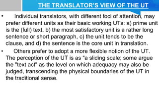 THE TRANSLATOR’S VIEW OF THE UT
• Individual translators, with different foci of attention, may
prefer different units as their basic working UTs: a) prime unit
is the (full) text, b) the most satisfactory unit is a rather long
sentence or short paragraph, c) the unit tends to be the
clause, and d) the sentence is the core unit in translation.
• Others prefer to adopt a more flexible notion of the UT.
The perception of the UT is as "a sliding scale; some argue
the "text act" as the level on which adequacy may also be
judged, transcending the physical boundaries of the UT in
the traditional sense.
 