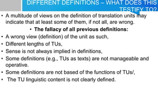 DIFFERENT DEFINITIONS – WHAT DOES THIS
TESTIFY TO?
• A multitude of views on the definition of translation units may
indicate that at least some of them, if not all, are wrong.
• The fallacy of all previous definitions:
• A wrong view (definition) of the unit as such,
• Different lengths of TUs,
• Sense is not always implied in definitions,
• Some definitions (e.g., TUs as texts) are not manageable and
operative.
• Some definitions are not based of the functions of TUs/,
• The TU linguistic content is not clearly defined.
 