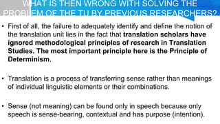 WHAT IS THEN WRONG WITH SOLVING THE
PROBLEM OF THE TU BY PREVIOUS RESEARCHERS?
• First of all, the failure to adequately identify and define the notion of
the translation unit lies in the fact that translation scholars have
ignored methodological principles of research in Translation
Studies. The most important principle here is the Principle of
Determinism.
• Translation is a process of transferring sense rather than meanings
of individual linguistic elements or their combinations.
• Sense (not meaning) can be found only in speech because only
speech is sense-bearing, contextual and has purpose (intention).
 