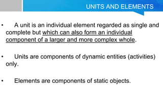 UNITS AND ELEMENTS
• A unit is an individual element regarded as single and
complete but which can also form an individual
component of a larger and more complex whole.
• Units are components of dynamic entities (activities)
only.
• Elements are components of static objects.
 