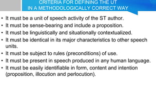 CRITERIA FOR DEFINING THE UT
IN A METHODOLOGICALLY CORRECT WAY
• It must be a unit of speech activity of the ST author.
• It must be sense-bearing and include a proposition.
• It must be linguistically and situationally contextualized.
• It must be identical in its major characteristics to other speech
units.
• It must be subject to rules (preconditions) of use.
• It must be present in speech produced in any human language.
• It must be easily identifiable in form, content and intention
(proposition, illocution and perlocution).
 