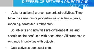DIFFERENCE BETWEEN OBJECTS AND
ACTIVITIES
• Acts (or actions) are components of activities. They
have the same major properties as activities – goals,
meaning, contextual embedment.
• So, objects and activities are different entities and
should not be confused with each other. All humans are
engaged in activities with objects.
• Only activities consist of units.
 