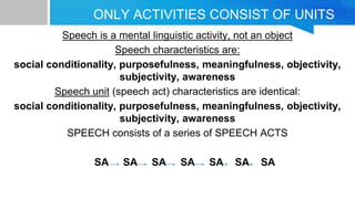 ONLY ACTIVITIES CONSIST OF UNITS
Speech is a mental linguistic activity, not an object
Speech characteristics are:
social conditionality, purposefulness, meaningfulness, objectivity,
subjectivity, awareness
Speech unit (speech act) characteristics are identical:
social conditionality, purposefulness, meaningfulness, objectivity,
subjectivity, awareness
SPEECH consists of a series of SPEECH ACTS
SA SA SA SA SA SA SA
 