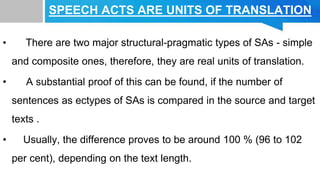 SPEECH ACTS ARE UNITS OF TRANSLATION
• There are two major structural-pragmatic types of SAs - simple
and composite ones, therefore, they are real units of translation.
• A substantial proof of this can be found, if the number of
sentences as ectypes of SAs is compared in the source and target
texts .
• Usually, the difference proves to be around 100 % (96 to 102
per cent), depending on the text length.
 