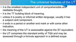 The universal features of the UT
• it is the smallest independent unit of comprehensible and
retellable thought,
• it is the TT building block of meaning,
• unless it is poetry or informal written language, usually it has
a subject-verb component,
• it ends in a period or another end mark or with some other
indication,
• the meaning of the UT is assessable against the ST equivalent,
• the UT comprises the standard entity of TQA and may be
assessed through a formula approach in a defined scope.
 