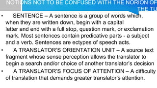 NOTIONS NOT TO BE CONFUSED WITH THE NORION OF
THE TU
• SENTENCE – A sentence is a group of words which,
when they are written down, begin with a capital
letter and end with a full stop, question mark, or exclamation
mark. Most sentences contain predicative parts - a subject
and a verb. Sentences are ectypes of speech acts.
• A TRANSLATOR’S ORIENTATION UNIT – A source text
fragment whose sense perception allows the translator to
begin a search and/or choice of another translator’s decision
• A TRANSLATOR’S FOCUS OF ATTENTION – A difficulty
of translation that demands greater translator’s attention.
 