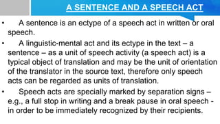 A SENTENCE AND A SPEECH ACT
• A sentence is an ectype of a speech act in written or oral
speech.
• A linguistic-mental act and its ectype in the text – a
sentence – as a unit of speech activity (a speech act) is a
typical object of translation and may be the unit of orientation
of the translator in the source text, therefore only speech
acts can be regarded as units of translation.
• Speech acts are specially marked by separation signs –
e.g., a full stop in writing and a break pause in oral speech -
in order to be immediately recognized by their recipients.
 