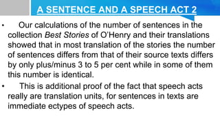 A SENTENCE AND A SPEECH ACT 2
• Our calculations of the number of sentences in the
collection Best Stories of O’Henry and their translations
showed that in most translation of the stories the number
of sentences differs from that of their source texts differs
by only plus/minus 3 to 5 per cent while in some of them
this number is identical.
• This is additional proof of the fact that speech acts
really are translation units, for sentences in texts are
immediate ectypes of speech acts.
 